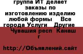 группа ИТ делает заказы по изготовлению изделию любой формы  - Все города Услуги » Другие   . Чувашия респ.,Канаш г.